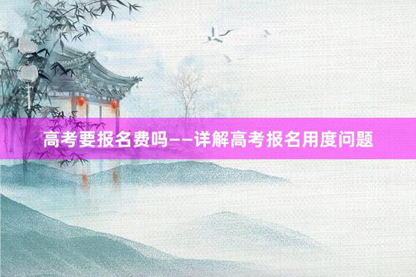 高考要报名费吗——详解高考报名用度问题